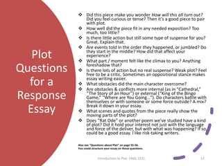 Plot
Questions
for a
Response
Essay
 Did this piece make you wonder How will this all turn out?
Did you feel curious or tense? Then it’s a good piece to pair
with plot.
 How well did the piece fit in any needed exposition? Too
much, too little?
 Is there little action but still some type of suspense for you?
Great. Explain that.
 Are events told in the order they happened, or jumbled? Do
they start in the middle? How did that affect your
experience?
 What part / moment felt like the climax to you? Anything
foreshadow that?
 Is there lots of action but no real suspense? Weak plot? Feel
free to be a critic. Sometimes an oppositional stance makes
essay writing easier.
 What obstacles did the main character overcome?
 Are obstacles & conflicts more internal (as in “Cathedral,”
“The Story of an Hour”) or external (“King of the Bingo
Game,” “Where are You Going…”). Do characters battle with
themselves or with someone or some force outside? A mix?
Break it down in your essay.
 What scenes and quotes from the piece really show the
moving parts of the plot?
 Does “Rat Ode” or another poem we’ve studied have a kind
of plot? Did it hold your interest not just with the language
and force of the deliver, but with what was happening? If so,
could be a good essay. I like risk-taking writers.
Also see “Questions about Plot” on page 55-56.
You could structure your essay on those questions.
Introduction to Plot. ENGL 151L 17
 