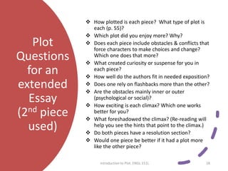 Plot
Questions
for an
extended
Essay
(2nd piece
used)
 How plotted is each piece? What type of plot is
each (p. 55)?
 Which plot did you enjoy more? Why?
 Does each piece include obstacles & conflicts that
force characters to make choices and change?
Which one does that more?
 What created curiosity or suspense for you in
each piece?
 How well do the authors fit in needed exposition?
 Does one rely on flashbacks more than the other?
 Are the obstacles mainly inner or outer
(psychological or social)?
 How exciting is each climax? Which one works
better for you?
 What foreshadowed the climax? (Re-reading will
help you see the hints that point to the climax.)
 Do both pieces have a resolution section?
 Would one piece be better if it had a plot more
like the other piece?
Introduction to Plot. ENGL 151L 18
 
