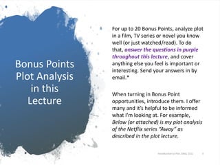 Bonus Points
Plot Analysis
in this
Lecture
For up to 20 Bonus Points, analyze plot
in a film, TV series or novel you know
well (or just watched/read). To do
that, answer the questions in purple
throughout this lecture, and cover
anything else you feel is important or
interesting. Send your answers in by
email.*
When turning in Bonus Point
opportunities, introduce them. I offer
many and it’s helpful to be informed
what I’m looking at. For example,
Below (or attached) is my plot analysis
of the Netflix series “Away” as
described in the plot lecture.
Introduction to Plot. ENGL 151L 3
 
