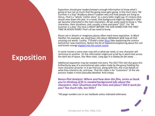 Exposition
Exposition should give readers/viewers enough information to know what’s
going on but not so much that the going never gets going. In the short story “All
Summer in a Day” Bradbury doesn’t explain why and how people are living on
Venus. That’s a “whole ‘nother story” as a story teller might say. It’s history that
would slow down the plot. In a novel, that background might be slipped in after
we become interested in the main characters. All we really need to know is “the
characters, their situations, and, usually, a time and place” (52)*. For “All
Summer in a Day” the time is RIGHT BEFORE THE SUN SHINES FOR THE FIRST
TIME IN SEVEN YEARS! That’s all we need to know.
Pieces set in distant or imaginary places often need more exposition. In Black
Panther, for example, we need basic info about vibranium and how all that
amazing suit works. Luckily, T'Challa's sister Shuri likes explaining the science
behind her new inventions. Notice the bit of exposition/explaining about the suit
and kinetic energy slipped into this action scene.
In some movies a voice-over may tell us what we need, or one character will
reminisce to another. Or the information might just scroll by in weird text across
the dark sky of space, Star Wars style. Long ago in a Galaxy far far away . . .
Additional exposition may be needed mid-story. The 2017 film Get Out gives this
brilliantly by way of a promotional sales video made by the group holding the
main character prisoner. In it we find out, along with him, the cruel details of
what they intend to do, and how. That the video is for “customers” of the vile
process makes it more plausibly detailed. And creepy.
Bonus Plot Analysis: Where and how does the film, series or book
you’re thinking of fit in needed background info about the
characters, their situations and the time and place? Did it work for
you? Too much info, too little?
*All page numbers are in our textbook unless indicated otherwise.
Introduction to Plot. ENGL 151L 7
 