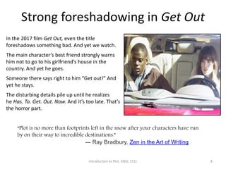 Strong foreshadowing in Get Out
Introduction to Plot. ENGL 151L 8
In the 2017 film Get Out, even the title
foreshadows something bad. And yet we watch.
The main character’s best friend strongly warns
him not to go to his girlfriend’s house in the
country. And yet he goes.
Someone there says right to him “Get out!” And
yet he stays.
The disturbing details pile up until he realizes
he Has. To. Get. Out. Now. And it’s too late. That’s
the horror part.
“Plot is no more than footprints left in the snow after your characters have run
by on their way to incredible destinations.”
― Ray Bradbury, Zen in the Art of Writing
 