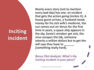 Inciting
incident
Nearly every story (not to mention
every bad day) has one: an incident
that gets the action going (incites it). A
house guest arrives, a husband needs
money for his sick wife’s medicine, the
sun comes out on Venus for the first
time in years, a space ship appears in
the sky, Santa’s reindeer get sick, the
virus escapes the lab, someone
inherits a million dollars but to get the
will says they have to ______
[something really hard].
Bonus Plot Analysis: What’s the
inciting incident in your piece?
Introduction to Plot. ENGL 151L 9
 