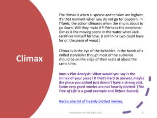 Climax
The climax is when suspense and tension are highest.
It’s that moment when you do not go for popcorn. In
Titanic, the action climaxes when the ship is about to
go down. Will they make it?! Perhaps the emotional
climax is the moving scene in the water when Jack
sacrifices himself for love. (I still think two could have
for on the piece of wood.)
Climax is in the eye of the beholder. In the hands of a
skilled storyteller though most of the audience
should be on the edge of their seats at about the
same time.
Bonus Plot Analysis: What would you say is the
climax of your piece? If that’s hard to answer, maybe
the piece you picked just doesn’t have a strong plot.
Some very good movies are not heavily plotted (The
Tree of Life is a good example and Before Sunset).
Here’s one list of heavily plotted movies.
Introduction to Plot. ENGL 151L 11
 