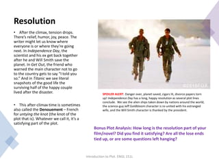 Resolution
• After the climax, tension drops.
There’s relief, humor, joy, peace. The
writer might let us know where
everyone is or where they’re going
next. In Independence Day, the
scientist and his ex get back together
after he and Will Smith save the
planet. In Get Out, the friend who
warned the main character not to go
to the country gets to say “I told you
so.” And in Titanic we see literal
snapshots of the good life the
surviving half of the happy couple
lived after the disaster.
• This after-climax time is sometimes
also called the Denouement – French
for untying the knot (the knot of the
plot that is). Whatever we call it, it’s a
satisfying part of the plot.
Introduction to Plot. ENGL 151L
Bonus Plot Analysis: How long is the resolution part of your
film/novel? Did you find it satisfying? Are all the lose ends
tied up, or are some questions left hanging?
SPOILER ALERT. Danger over, planet saved, cigars lit, divorce papers torn
up! Independence Day has a long, happy resolution as several plot lines
conclude. We see the alien ships taken down by nations around the world,
the science-guy Jeff Goldbloom character is re-united with his estranged
wife, and the Will Smith character is thanked by the president.
 