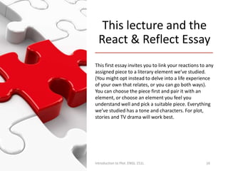 This lecture and the
React & Reflect Essay
This first essay invites you to link your reactions to any
assigned piece to a literary element we’ve studied.
(You might opt instead to delve into a life experience
of your own that relates, or you can go both ways).
You can choose the piece first and pair it with an
element, or choose an element you feel you
understand well and pick a suitable piece. Everything
we’ve studied has a tone and characters. For plot,
stories and TV drama will work best.
Introduction to Plot. ENGL 151L 16
 