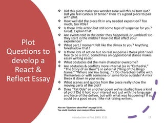Plot
Questions to
develop a
React &
Reflect Essay
 Did this piece make you wonder How will this all turn out?
Did you feel curious or tense? Then it’s a good piece to pair
with plot.
 How well did the piece fit in any needed exposition? Too
much, too little?
 Is there little action but still some type of suspense for you?
Great. Explain that.
 Are events told in the order they happened, or jumbled? Do
they start in the middle? How did that affect your
experience?
 What part / moment felt like the climax to you? Anything
foreshadow that?
 Is there lots of action but no real suspense? Weak plot? Feel
free to be a critic. Sometimes an oppositional stance makes
essay writing easier.
 What obstacles did the main character overcome?
 Are obstacles & conflicts more internal (as in “Cathedral,”
“The Story of an Hour”) or external (“King of the Bingo
Game,” “Where are You Going…”). Do characters battle with
themselves or with someone or some force outside? A mix?
Break it down in your essay.
 What scenes and quotes from the piece really show the
moving parts of the plot?
 Does “Rat Ode” or another poem we’ve studied have a kind
of plot? Did it hold your interest not just with the language
and force of the deliver, but with what was happening? If so,
could be a good essay. I like risk-taking writers.
Also see “Questions about Plot” on page 55-56.
You could structure your essay on those questions.
Introduction to Plot. ENGL 151L 17
 