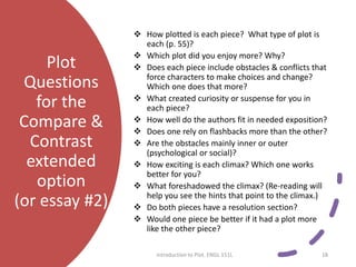 Plot
Questions
for the
Compare &
Contrast
extended
option
(or essay #2)
 How plotted is each piece? What type of plot is
each (p. 55)?
 Which plot did you enjoy more? Why?
 Does each piece include obstacles & conflicts that
force characters to make choices and change?
Which one does that more?
 What created curiosity or suspense for you in
each piece?
 How well do the authors fit in needed exposition?
 Does one rely on flashbacks more than the other?
 Are the obstacles mainly inner or outer
(psychological or social)?
 How exciting is each climax? Which one works
better for you?
 What foreshadowed the climax? (Re-reading will
help you see the hints that point to the climax.)
 Do both pieces have a resolution section?
 Would one piece be better if it had a plot more
like the other piece?
Introduction to Plot. ENGL 151L 18
 