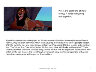 A good story entertains and engages us. We journey with characters who may be very different
from us, may not even be human. What keeps us going is curiosity about what’s going to happen.
With the curiosity may also come tension or fear, but it’s a pleasant kind of tension and a thrilling
fear. “Don’t trust Scar!” we yell to Simba. We feel every blow with Rocky and hope that T'Challa,
the Black Panther, somehow survived being thrown off that cliff. We argue with friends about who
will sit on the iron throne. And even though we knew all along the Titanic is going to sink, we’re
riveted wondering what will happen to Rose and Jack.
Introduction to Plot. ENGL 151L 2
Plot is the backbone of story
telling. It holds everything
else together.
 