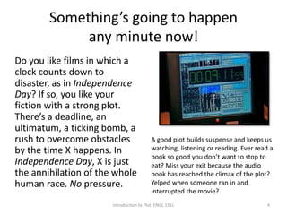 Something’s going to happen
any minute now!
Do you like films in which a
clock counts down to
disaster, as in Independence
Day? If so, you like your
fiction with a strong plot.
There’s a deadline, an
ultimatum, a ticking bomb, a
rush to overcome obstacles
by the time X happens. In
Independence Day, X is just
the annihilation of the whole
human race. No pressure.
Introduction to Plot. ENGL 151L
A good plot builds suspense and keeps us
watching, listening or reading. Ever read a
book so good you don’t want to stop to
eat? Miss your exit because the audio
book has reached the climax of the plot?
Yelped when someone ran in and
interrupted the movie?
4
 