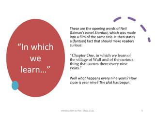 “In which
we
learn…”
These are the opening words of Neil
Gaiman’s novel Stardust, which was made
into a film of the same title. It then states
a (fantasy) fact that should make readers
curious:
“Chapter One, in which we learn of
the village of Wall and of the curious
thing that occurs there every nine
years.”
Well what happens every nine years? How
close is year nine? The plot has begun.
Introduction to Plot. ENGL 151L 5
 