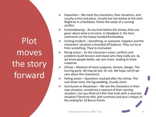 Plot
moves
the story
forward
 Exposition – We meet the characters, their situations, and
usually a time and place. Usually but not always at the start.
Might be in a flashback. Plants the seeds of a coming
conflict.
 Foreshadowing – At any time before the climax, hints are
given about what is to come. In Deadpool 2, the hero
comments on the heavy-handed foreshadow.
 Inciting incident – Something, or someone, happens and the
characters’ situation is knocked off balance. They run to or
from something. They’re motivated.
 Rising action – As the characters move, conflicts and
problems build tension and reveal who they really are. As
we know people better, we care more, leading to more
suspense.
 Climax – Moment of most suspense, tension, danger. The
turning point. All may be lost. Or not. We hope not (if we
care about the characters).
 Falling action – Questions resolved after the climax. The
cool down time, the big wedding. Usually short.
 Conclusion or Resolution – We see the characters in their
new situation, sometimes a reversal of their starting
situation. Can you think of a film that ends with a reversed
situation? Send me title, plot summary and your critique of
the ending for 10 Bonus Points.
Introduction to Plot. ENGL 151L 6
 