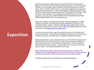 Exposition
Exposition should give readers/viewers enough information to know what’s
going on but not so much that the going never gets going. In the short story “All
Summer in a Day” Bradbury doesn’t explain why and how people are living on
Venus. That’s a “whole ‘nother story” as a story teller might say. It’s history that
would slow down the plot. In a novel, that background might be slipped in after
we become interested in the main characters. All we really need to know is “the
characters, their situations, and, usually, a time and place” (52)*. For “All
Summer in a Day” the time is RIGHT BEFORE THE SUN SHINES FOR THE FIRST
TIME IN SEVEN YEARS! That’s all we need to know.
Pieces set in distant or imaginary places often need more exposition. In Black
Panther, for example, we need basic info about vibranium and how all that
amazing suit works. Luckily, T'Challa's sister Shuri likes explaining the science
behind her new inventions. Notice the bit of exposition/explaining about the suit
and kinetic energy slipped into this action scene.
In some movies a voice-over may tell us what we need, or one character will
reminisce to another. Or the information might just scroll by in weird text across
the dark sky of space, Star Wars style. Long ago in a Galaxy far far away . . .
Additional exposition may be needed mid-story. The 2017 film Get Out gives this
brilliantly by way of a promotional sales video made by the group holding the
main character prisoner. In it we find out, along with him, the cruel details of
what they intend to do, and how. That the video is for “customers” of the vile
process makes it more plausibly detailed. And creepy.
Bonus Plot Analysis: Where and how does the film, series or book you’re
thinking of fit in needed background info about the characters, their situations
and the time and place? Did it work for you? Too much info, too little?
*All page numbers are in our textbook unless indicated otherwise.
Introduction to Plot. ENGL 151L 7
 