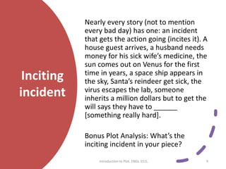 Inciting
incident
Nearly every story (not to mention
every bad day) has one: an incident
that gets the action going (incites it). A
house guest arrives, a husband needs
money for his sick wife’s medicine, the
sun comes out on Venus for the first
time in years, a space ship appears in
the sky, Santa’s reindeer get sick, the
virus escapes the lab, someone
inherits a million dollars but to get the
will says they have to ______
[something really hard].
Bonus Plot Analysis: What’s the
inciting incident in your piece?
Introduction to Plot. ENGL 151L 9
 
