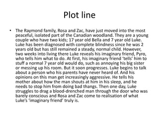 Plot line
• The Raymond family, Rosa and Zac, have just moved into the most
peaceful, isolated part of the Canadian woodland. They are a young
couple who have two kids; 17 year old Bella and 7 year old Luke.
Luke has been diagnosed with complete blindness since he was 2
years old but has still remained a steady, normal child. However,
two weeks into living there Luke reveals his imaginary friend, Pyro,
who tells him what to do. At first, his imaginary friend ‘tells’ him to
stuff a normal 7 year old would do, such as annoying his big sister
or messing up his room. But it soon progresses. Luke begins to talk
about a person who his parents have never heard of. And his
opinions on this man get increasingly aggressive. He tells his
mother about how the man shouts at him in his sleep, and he
needs to stop him from doing bad thangs. Then one day, Luke
struggles to drag a blood-drenched man through the door who was
barely conscious and Rosa and Zac come to realisation of what
Luke’s ‘imaginary friend’ truly is.
 
