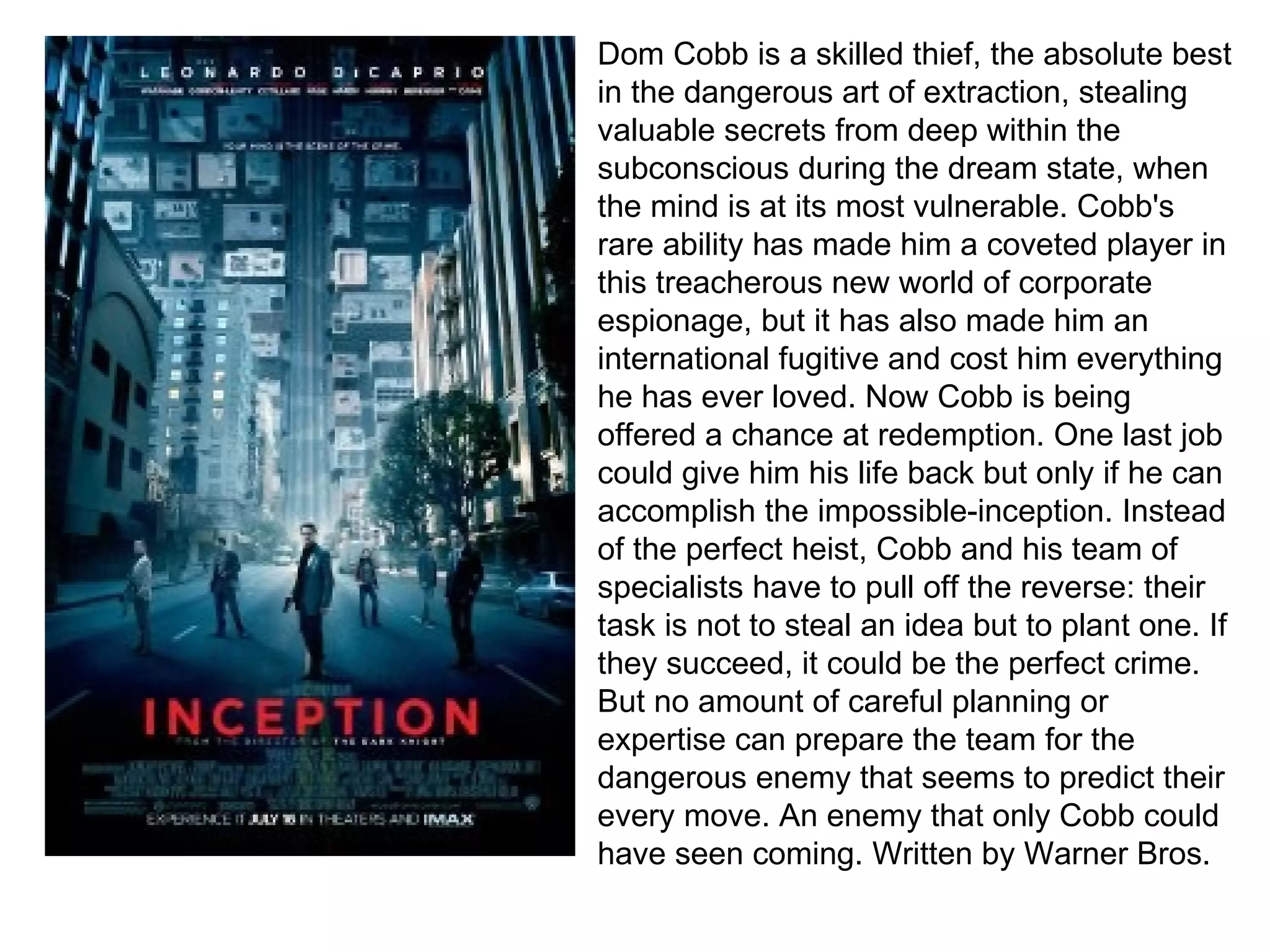 Dom Cobb is a skilled thief, the absolute best in the dangerous art of extraction, stealing valuable secrets from deep within the subconscious during the dream state, when the mind is at its most vulnerable. Cobb's rare ability has made him a coveted player in this treacherous new world of corporate espionage, but it has also made him an international fugitive and cost him everything he has ever loved. Now Cobb is being offered a chance at redemption. One last job could give him his life back but only if he can accomplish the impossible-inception. Instead of the perfect heist, Cobb and his team of specialists have to pull off the reverse: their task is not to steal an idea but to plant one. If they succeed, it could be the perfect crime. But no amount of careful planning or expertise can prepare the team for the dangerous enemy that seems to predict their every move. An enemy that only Cobb could have seen coming. Written   by   Warner Bros. 