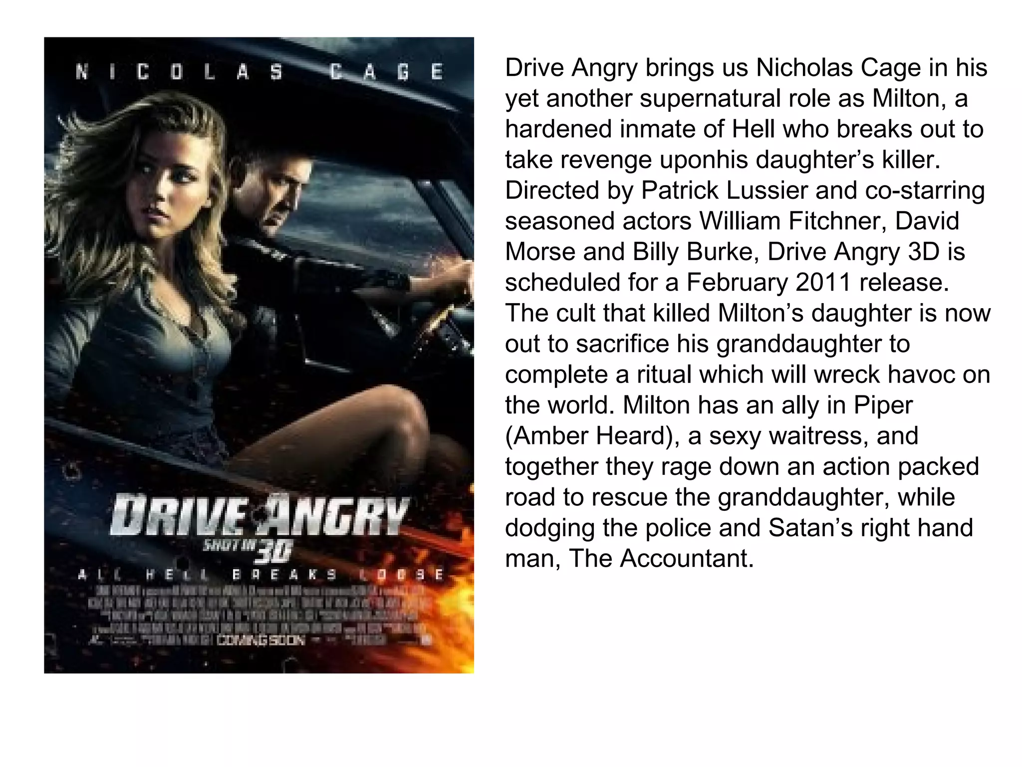Drive Angry brings us Nicholas Cage in his yet another supernatural role as Milton, a hardened inmate of Hell who breaks out to take revenge uponhis daughter’s killer. Directed by Patrick Lussier and co-starring seasoned actors William Fitchner, David Morse and Billy Burke, Drive Angry 3D is scheduled for a February 2011 release.  The cult that killed Milton’s daughter is now out to sacrifice his granddaughter to complete a ritual which will wreck havoc on the world. Milton has an ally in Piper (Amber Heard), a sexy waitress, and together they rage down an action packed road to rescue the granddaughter, while dodging the police and Satan’s right hand man, The Accountant. 