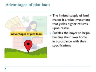 Advantages of plot loan
 The limited supply of land
makes it a wise investment
that yields higher returns
upon resale.
 Enables the buyer to begin
building their own home
in accordance with their
specifications
 