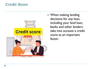 Credit Score
 When making lending
decisions for any loan,
including your land loan,
banks and other lenders
take into account a credit
score as an important
factor.
 