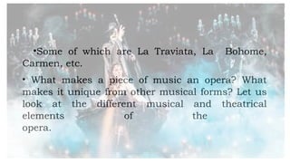 •Some of which are La Traviata, La Bohome,
Carmen, etc.
• What makes a piece of music an opera? What
makes it unique from other musical forms? Let us
look at the different musical and theatrical
elements of the
opera.
 