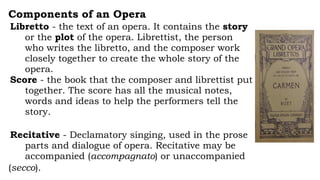 Components of an Opera
Libretto - the text of an opera. It contains the story
or the plot of the opera. Librettist, the person
who writes the libretto, and the composer work
closely together to create the whole story of the
opera.
Score - the book that the composer and librettist put
together. The score has all the musical notes,
words and ideas to help the performers tell the
story.
Recitative - Declamatory singing, used in the prose
parts and dialogue of opera. Recitative may be
accompanied (accompagnato) or unaccompanied
(secco).
 