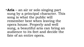•Aria – an air or solo singing part
sung by a principal character. This
song is what the public will
remember best when leaving the
opera house. Properly and well
sung, a beautiful aria can bring an
audience to its feet and decide the
fate of an entire opera.
 