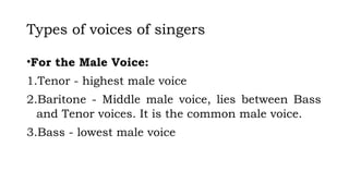 Types of voices of singers
•For the Male Voice:
1.Tenor - highest male voice
2.Baritone - Middle male voice, lies between Bass
and Tenor voices. It is the common male voice.
3.Bass - lowest male voice
 