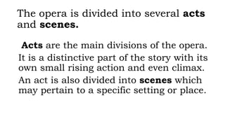 The opera is divided into several acts
and scenes.
Acts are the main divisions of the opera.
It is a distinctive part of the story with its
own small rising action and even climax.
An act is also divided into scenes which
may pertain to a specific setting or place.
 