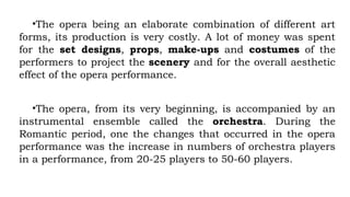 •The opera being an elaborate combination of different art
forms, its production is very costly. A lot of money was spent
for the set designs, props, make-ups and costumes of the
performers to project the scenery and for the overall aesthetic
effect of the opera performance.
•The opera, from its very beginning, is accompanied by an
instrumental ensemble called the orchestra. During the
Romantic period, one the changes that occurred in the opera
performance was the increase in numbers of orchestra players
in a performance, from 20-25 players to 50-60 players.
 