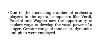 •Due to the increasing number of orchestra
players in the opera, composers like Verdi,
Puccini and Wagner saw the opportunity to
explore ways to develop the vocal power of a
singer. Greater range of tone color, dynamics
and pitch were employed.
 