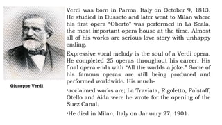 Giuseppe Verdi
Verdi was born in Parma, Italy on October 9, 1813.
He studied in Busseto and later went to Milan where
his first opera “Oberto” was performed in La Scala,
the most important opera house at the time. Almost
all of his works are serious love story with unhappy
ending.
Expressive vocal melody is the soul of a Verdi opera.
He completed 25 operas throughout his career. His
final opera ends with “All the worlds a joke.” Some of
his famous operas are still being produced and
performed worldwide. His much-
•acclaimed works are; La Traviata, Rigoletto, Falstaff,
Otello and Aida were he wrote for the opening of the
Suez Canal.
•He died in Milan, Italy on January 27, 1901.
 