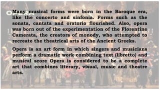 Many musical forms were born in the Baroque era,
like the concerto and sinfonia. Forms such as the
sonata, cantata and oratorio flourished. Also, opera
was born out of the experimentation of the Florentine
Camerata, the creators of monody, who attempted to
recreate the theatrical arts of the Ancient Greeks.
Opera is an art form in which singers and musicians
perform a dramatic work combining text (libretto) and
musical score Opera is considered to be a complete
art that combines literary, visual, music and theatre
arts.
 