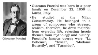 Giacomo Puccini
• Giacomo Puccini was born in a poor
family on December 22, 1858 in
Lucca, Italy.
• He studied at the Milan
Conservatory. He belonged to a
group of composers who stressed
realism, therefore, he drew material
from everyday life, rejecting heroic
themes from mythology and history.
Puccini‟s famous operas were: “La
Boheme”, “Tosca”, “Madame
Butterfly”, and “Turandot”.
 