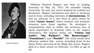 Richard Wagner
•Wilhelm Richard Wagner was born in Leipzig,
Germany on May 22, 1813. He attended Leipzig
University. He was very much inspired by Ludwig van
Beethoven. Wagner introduced new ideas in harmony
and in form, including extremes of chromaticism. He
was an advocate of a new form of opera which he
called “music drama” where musical and dramatic
elements were fused together. He developed a
compositional style in which the orchestra has of
equal importance in dramatic roles as the singers
themselves. His famous works are; “Tristan and
Isolde”, “Die Walkyrie”, “Die Meistersinger”,
“Tannhäuser”, and “Parsifal”. His work would later
influence modern film scores, including those of the
Harry Potter and Lord of the Rings film series. Wagner
died of a heart attack on February 13,1883 at age of
69.
 