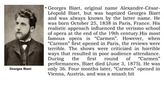 Georges Bizet
• Georges Bizet, original name Alexandre-César-
Léopold Bizet, but was baptized Georges Bizet
and was always known by the latter name. He
was born October 25, 1838 in Paris, France. His
realistic approach influenced the verismo school
of opera at the end of the 19th century.His most
famous opera is “Carmen”. However, when
“Carmen” first opened in Paris, the reviews were
terrible. The shows were criticized in horrible
ways that resulted in poor audience attendance.
During the first round of “Carmen”
performances, Bizet died (June 3, 1875). He was
only 36. Four months later, “Carmen” opened in
Vienna, Austria, and was a smash hit
 