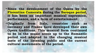 • Since the development of the Opera by the
Florentine Camerata during the Baroque period,
it has been an important musical expression,
performance, and a form of entertainment.
• Originally from Italy, countries such as
Germany and France have developed their own
Opera traditions. This musical form continued
to be in the music scene up to the Romantic
period and adapted to the changing musical
taste of the listening public and the current
cultural movements of the period.
 