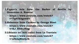 •
1.Figaro’s Aria from the Barber of Seville by
Gioachino A. Rossini
- https://www.youtube.com/watch?
v=7qHZkkgowdY
2.Habanera from Carmen by George Bizet
- https://www.youtube.com/watch?
v=KJ_HHRJf0xg
3.Libiamo ne’ leiti calici from La Traviata
- https://www.youtube.com/watch?
v=afhAqMeeQJk
 