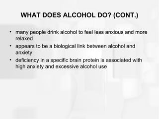 WHAT DOES ALCOHOL DO? (CONT.)
• many people drink alcohol to feel less anxious and more
relaxed
• appears to be a biological link between alcohol and
anxiety
• deficiency in a specific brain protein is associated with
high anxiety and excessive alcohol use
 