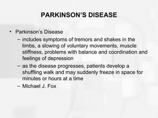 PARKINSON’S DISEASE
• Parkinson’s Disease
– includes symptoms of tremors and shakes in the
limbs, a slowing of voluntary movements, muscle
stiffness, problems with balance and coordination and
feelings of depression
– as the disease progresses, patients develop a
shuffling walk and may suddenly freeze in space for
minutes or hours at a time
– Michael J. Fox
 