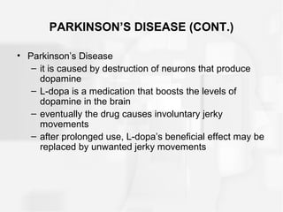 PARKINSON’S DISEASE (CONT.)
• Parkinson’s Disease
– it is caused by destruction of neurons that produce
dopamine
– L-dopa is a medication that boosts the levels of
dopamine in the brain
– eventually the drug causes involuntary jerky
movements
– after prolonged use, L-dopa’s beneficial effect may be
replaced by unwanted jerky movements
 