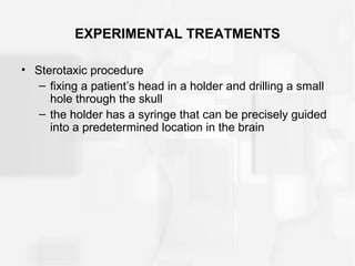EXPERIMENTAL TREATMENTS
• Sterotaxic procedure
– fixing a patient’s head in a holder and drilling a small
hole through the skull
– the holder has a syringe that can be precisely guided
into a predetermined location in the brain
 