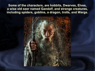 Some of the characters, are hobbits, Dwarves, Elves,
a wise old seer named Gandalf, and strange creatures,
including spiders, goblins, a dragon, trolls, and Wargs.

 