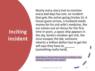 Inciting
incident
Nearly every story (not to mention
every bad day) has one: an incident
that gets the action going (incites it). A
house guest arrives, a husband needs
money for his sick wife’s medicine, the
sun comes out on Venus for the first
time in years, a space ship appears in
the sky, Santa’s reindeer get sick, the
virus escapes the lab, someone
inherits a million dollars but to get the
will says they have to ______
[something really hard].
Main Bonus Points Plot Analysis: 2) What’s the
inciting incident in your piece?
Introduction to Plot. ENGL 151L 10
 
