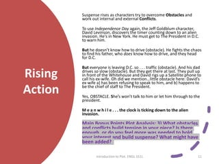 Rising
Action
Suspense rises as characters try to overcome Obstacles and
work out internal and external Conflicts.
To use Independence Day again, the Jeff Goldblum character,
David Levinson, discovers the timer counting down to an alien
invasion. He's in New York. He must get to The President in D.C.
to warn him.
But he doesn’t know how to drive (obstacle). He fights the chaos
to find his father, who does know how to drive, and they head
for D.C.
But everyone is leaving D.C. so . . . traffic (obstacle). And his dad
drives so slow (obstacle). But they get there at last. They pull up
in front of the Whitehouse and David rigs up a Satellite phone to
call his ex-wife. Oh did we mention…little obstacle here: David’s
ex-wife a) has been refusing to speak to him, and b) happens to
be the chief of staff to The President.
Yes, OBSTACLE. She’s won’t talk to him or let him through to the
president.
M e a n w h i l e . . . the clock is ticking down to the alien
invasion.
Main Bonus Points Plot Analysis: 3) What obstacles
and conflicts build tension in your piece? Is there
enough, or do you feel more was needed to hold
your interest and build suspense? What might have
been added?
Introduction to Plot. ENGL 151L 11
 