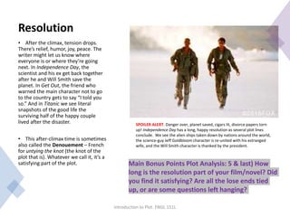 Resolution
• After the climax, tension drops.
There’s relief, humor, joy, peace. The
writer might let us know where
everyone is or where they’re going
next. In Independence Day, the
scientist and his ex get back together
after he and Will Smith save the
planet. In Get Out, the friend who
warned the main character not to go
to the country gets to say “I told you
so.” And in Titanic we see literal
snapshots of the good life the
surviving half of the happy couple
lived after the disaster.
• This after-climax time is sometimes
also called the Denouement – French
for untying the knot (the knot of the
plot that is). Whatever we call it, it’s a
satisfying part of the plot.
Introduction to Plot. ENGL 151L
Main Bonus Points Plot Analysis: 5 & last) How
long is the resolution part of your film/novel? Did
you find it satisfying? Are all the lose ends tied
up, or are some questions left hanging?
SPOILER ALERT. Danger over, planet saved, cigars lit, divorce papers torn
up! Independence Day has a long, happy resolution as several plot lines
conclude. We see the alien ships taken down by nations around the world,
the science-guy Jeff Goldbloom character is re-united with his estranged
wife, and the Will Smith character is thanked by the president.
 