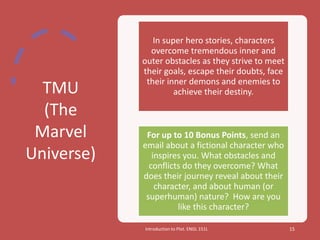 TMU
(The
Marvel
Universe)
Introduction to Plot. ENGL 151L 15
In super hero stories, characters
overcome tremendous inner and
outer obstacles as they strive to meet
their goals, escape their doubts, face
their inner demons and enemies to
achieve their destiny.
For up to 10 Bonus Points, send an
email about a fictional character who
inspires you. What obstacles and
conflicts do they overcome? What
does their journey reveal about their
character, and about human (or
superhuman) nature? How are you
like this character?
 