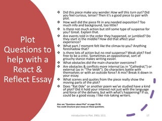 Plot
Questions to
help with a
React &
Reflect Essay
 Did this piece make you wonder How will this turn out? Did
you feel curious, tense? Then it’s a good piece to pair with
plot.
 How well did the piece fit in any needed exposition? Too
much info and background, too little?
 Is there not much action but still some type of suspense for
you? Great. Explain that.
 Are events told in the order they happened, or jumbled? Do
they start in the middle? How did that affect your
experience?
 What part / moment felt like the climax to you? Anything
foreshadow that?
 Is there lots of action but no real suspense? Weak plot? Feel
free to be a critic. Sometimes an oppositional, sort of
grouchy stance makes writing easier.
 What obstacles did the main character overcome?
 Are obstacles & conflicts more internal (as in “Cathedral,”) or
external (as in “The Veldt”). Do characters battle with
themselves or with an outside force? A mix? Break it down in
your essay.
 What scenes and quotes from the piece really show the
moving parts of the plot?
 Does “Rat Ode” or another poem we’ve studied have a kind
of plot? Did it hold your interest not just with the language
and force of the delivery, but with what’s happening? If so,
could be a good essay. I like risk-taking writers.
Also see “Questions about Plot” on page 55-56.
You could structure your essay on those questions.
Introduction to Plot. ENGL 151L 17
 