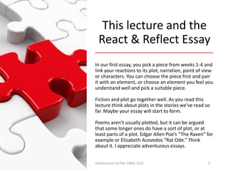 This lecture and the
React & Reflect Essay
In our first essay, you pick a piece from weeks 1-4 and
link your reactions to its plot, narration, point of view
or characters. You can choose the piece first and pair
it with an element, or choose an element you feel you
understand well and pick a suitable piece.
Fiction and plot go together well. As you read this
lecture think about plots in the stories we’ve read so
far. Maybe your essay will start to form.
Poems aren’t usually plotted, but it can be argued
that some longer ones do have a sort of plot, or at
least parts of a plot. Edgar Allen Poe’s “The Raven” for
example or Elizabeth Acevedos “Rat Ode.” Think
about it. I appreciate adventurous essays.
Introduction to Plot. ENGL 151L 2
 