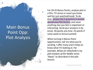 Main Bonus
Point Opp:
Plot Analysis
For 20-25 Bonus Points, analyze plot in
a film, TV series or novel you know
well (or just watched/read). To do
that, answer the 5 questions in purple
spread over this lecture, and cover
anything else you feel is important or
interesting. Send your answers in by
email. 20 points any time. 25 points if
same week as lecture posted.
When turning in Bonus Point
opportunities, tell me what you’re
sending. I offer many and it helps to
know what I’m looking at. For
example, Below (or attached) is my
plot analysis of the Netflix series
“Away” as described in the plot
lecture.
Introduction to Plot. ENGL 151L 4
 
