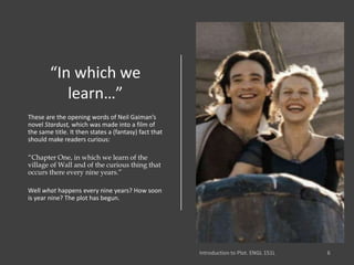 “In which we
learn…”
These are the opening words of Neil Gaiman’s
novel Stardust, which was made into a film of
the same title. It then states a (fantasy) fact that
should make readers curious:
“Chapter One, in which we learn of the
village of Wall and of the curious thing that
occurs there every nine years.”
Well what happens every nine years? How soon
is year nine? The plot has begun.
 