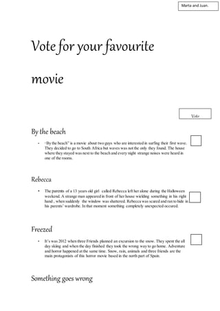 Vote for your favourite
movie
By the beach
• “By the beach” is a movie about two guys who are interested in surfing their first wave.
They decided to go to South Africa but waves was not the only they found. The house
where they stayed was next to the beach and every night strange noises were heard in
one of the rooms.
Rebecca
• The parents of a 13 years old girl called Rebecca left her alone during the Halloween
weekend. A strange man appeared in front of her house wielding something in his right
hand , when suddenly the window was shattered. Rebecca was scared and ran to hide in
his parents’ wardrobe. In that moment something completely unexpected occured.
Freezed
• It’s was 2012 when three Friends planned an excursion to the snow. They spent the all
day skiing and when the day finished they took the wrong way to go home. Adventure
and horror happened at the same time. Snow, rain, animals and three friends are the
main protagonists of this horror movie based in the north part of Spain.
Something goes wrong
Vote
vote
Marta and Juan.
 